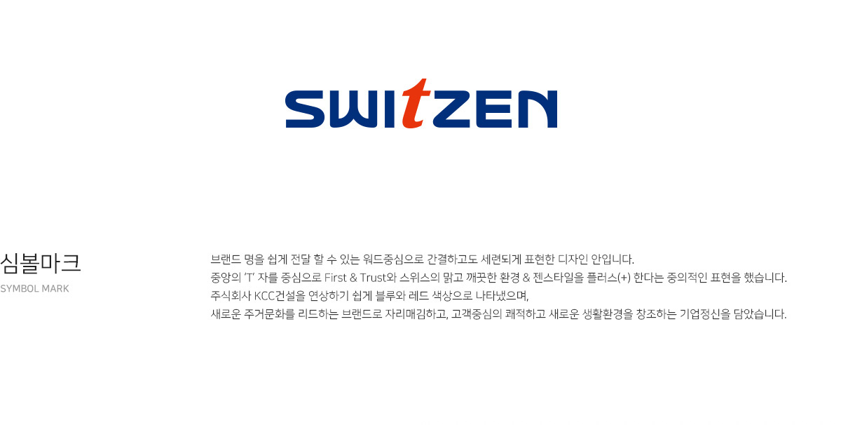 switzen. 심볼마크 - 브랜드 명을 쉽게 전달 할 수 있는 워드중심으로 간결하고도 세련되게 표현한 디자인 안입니다. 중앙의 ‘T’ 자를 중심으로 First & Trust와 스위스의 맑고 깨끗한 환경 & 젠스타일을 플러스(+) 한다는 중의적인 표현을 했습니다. 주식회사 KCC건설을 연상하기 쉽게 블루와 레드 색상으로 나타냈으며, 새로운 주거문화를 리드하는 브랜드로 자리매김하고, 고객중심의 쾌적하고 새로운 생활환경을 창조하는 기업정신을 담았습니다.