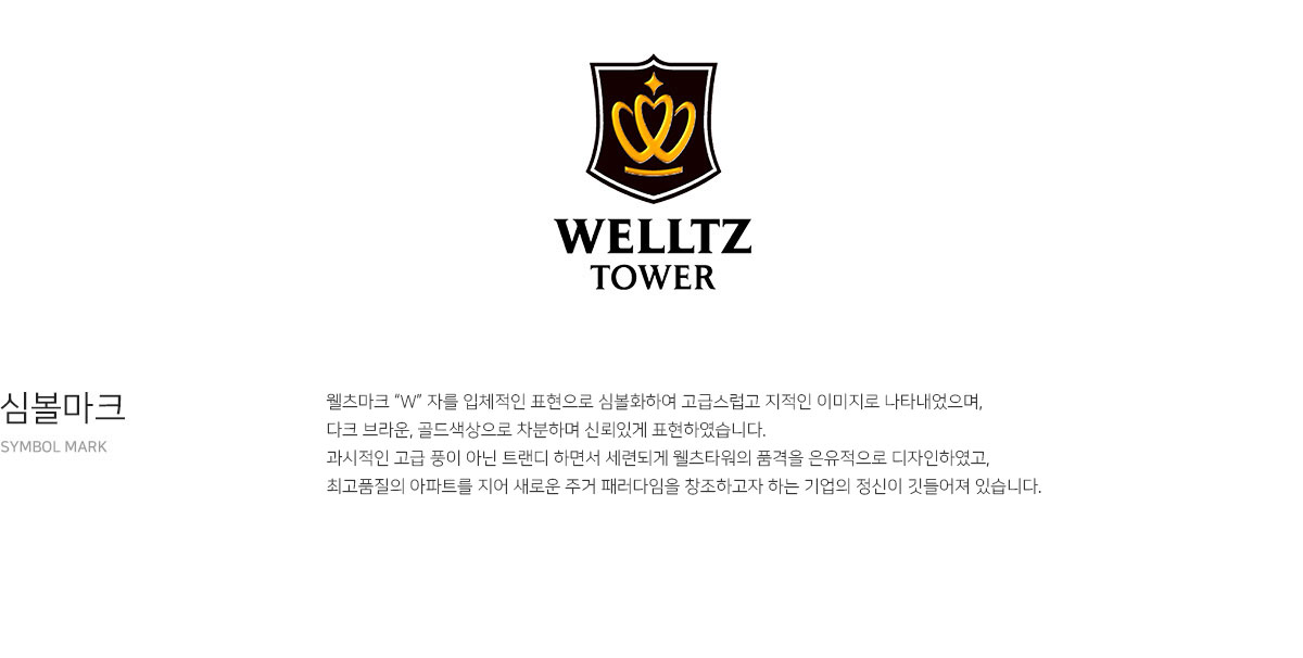 welltz tower. 심볼마크 - 웰츠마크 “W” 자를 입체적인 표현으로 심볼화하여 고급스럽고 지적인 이미지로 나타내었으며, 다트 브라운, 골드색상으로 차분하며 신뢰있게 표현하였습니다. 과시적인 고급 풍이 아닌 트랜디 하면서 세련되게 웰츠타워의 품격을 은유적으로 디자인하였고, 최고품질의 아파트를 지어 새로운 주거 패러다임을 창조하고자 하는 기업의 정신이 깃들어져 있습니다.